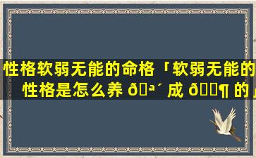 性格软弱无能的命格「软弱无能的性格是怎么养 🪴 成 🐶 的」